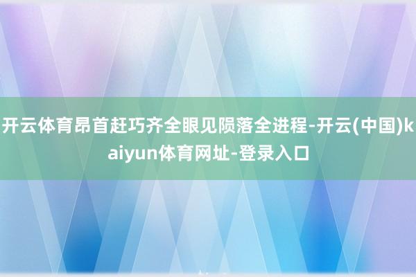 开云体育昂首赶巧齐全眼见陨落全进程-开云(中国)kaiyun体育网址-登录入口