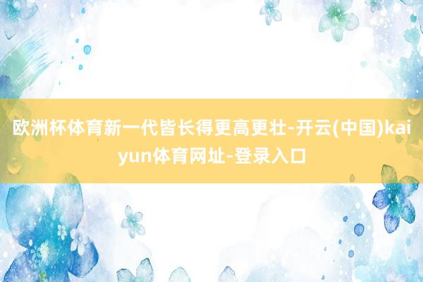 欧洲杯体育新一代皆长得更高更壮-开云(中国)kaiyun体育网址-登录入口