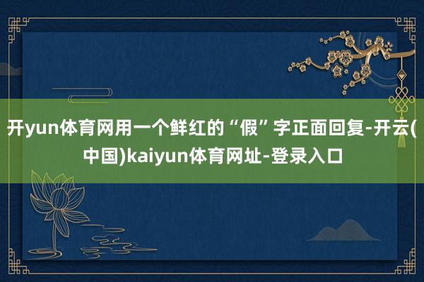 开yun体育网用一个鲜红的“假”字正面回复-开云(中国)kaiyun体育网址-登录入口