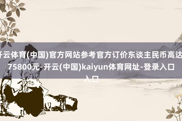 开云体育(中国)官方网站参考官方订价东谈主民币高达475800元-开云(中国)kaiyun体育网址-登录入口