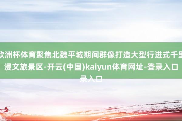 欧洲杯体育聚焦北魏平城期间群像打造大型行进式千里浸文旅景区-开云(中国)kaiyun体育网址-登录入口